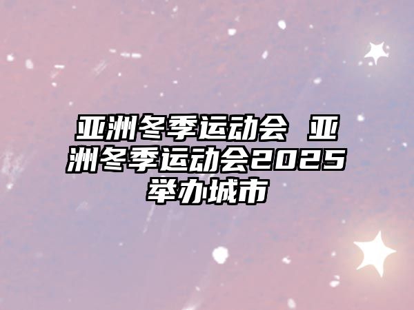 亞洲冬季運動會 亞洲冬季運動會2025舉辦城市