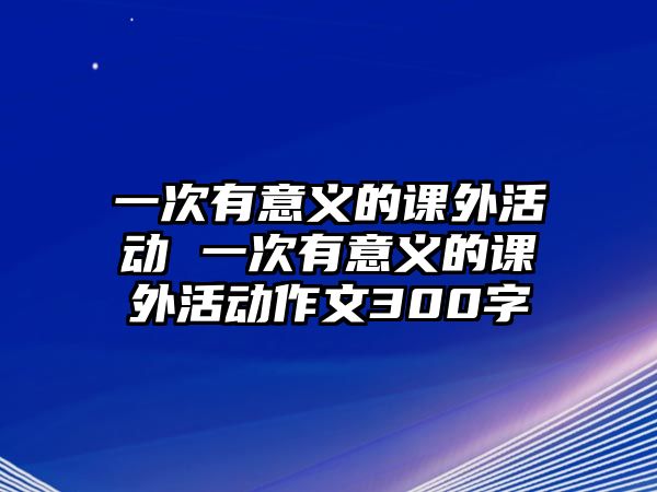 一次有意義的課外活動(dòng) 一次有意義的課外活動(dòng)作文300字