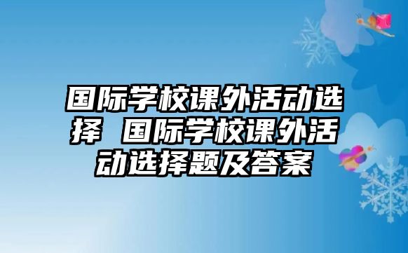 國際學(xué)校課外活動選擇 國際學(xué)校課外活動選擇題及答案