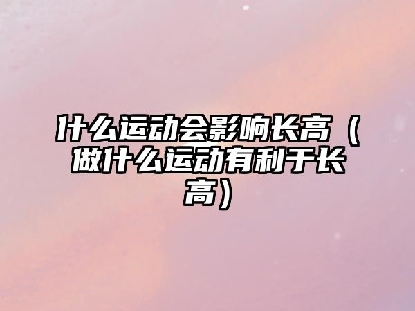 什么運動會影響長高（做什么運動有利于長高）