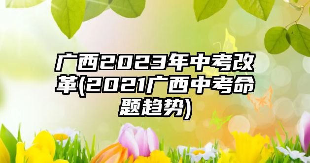 廣西2023年中考改革(2021廣西中考命題趨勢(shì))