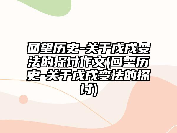 回望歷史-關于戊戌變法的探討作文(回望歷史-關于戊戌變法的探討)