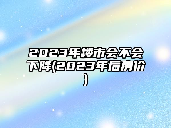 2023年樓市會不會下降(2023年后房價)