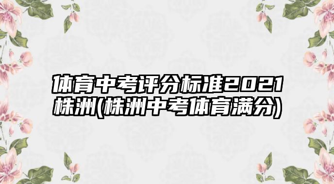 體育中考評分標準2021株洲(株洲中考體育滿分)