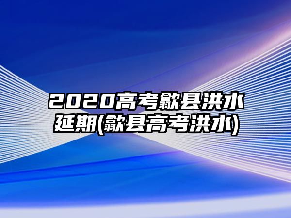 2020高考歙縣洪水延期(歙縣高考洪水)