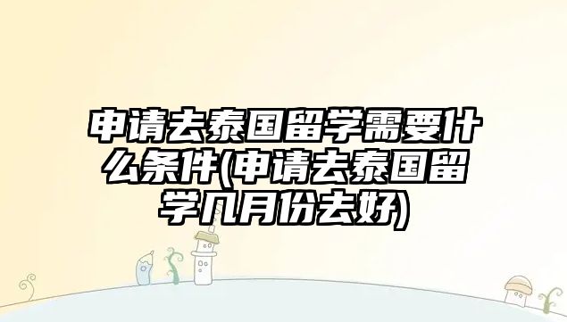 申請去泰國留學需要什么條件(申請去泰國留學幾月份去好)