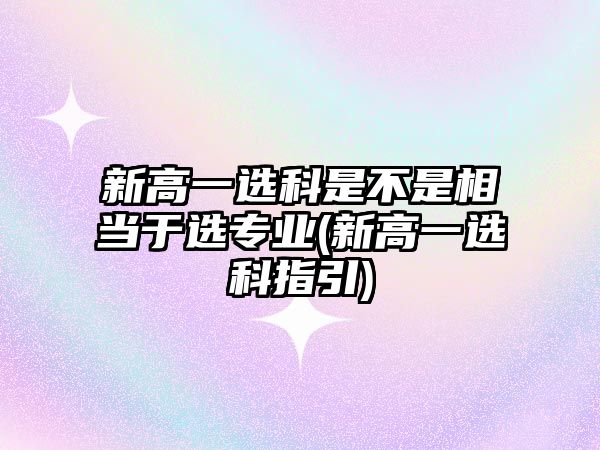 新高一選科是不是相當(dāng)于選專業(yè)(新高一選科指引)