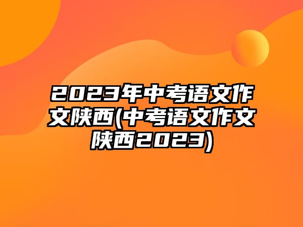 2023年中考語文作文陜西(中考語文作文陜西2023)