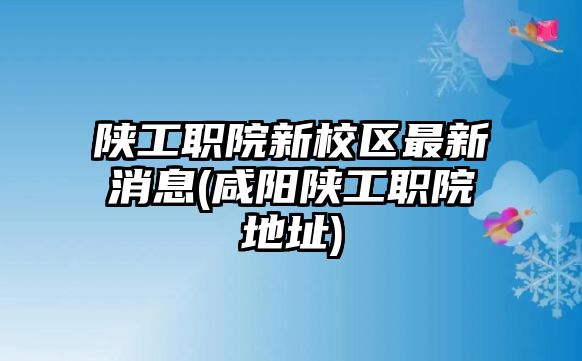 陜工職院新校區(qū)最新消息(咸陽(yáng)陜工職院地址)