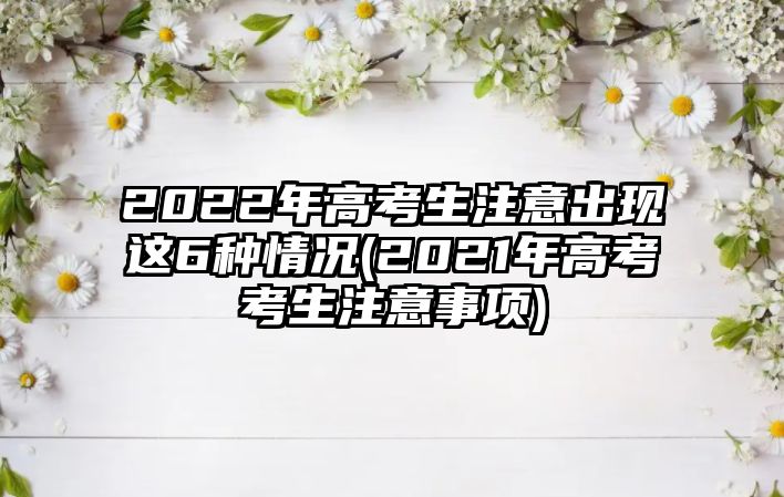 2022年高考生注意出現(xiàn)這6種情況(2021年高考考生注意事項(xiàng))