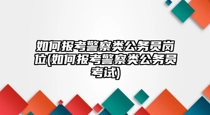 如何報(bào)考警察類公務(wù)員崗位(如何報(bào)考警察類公務(wù)員考試)