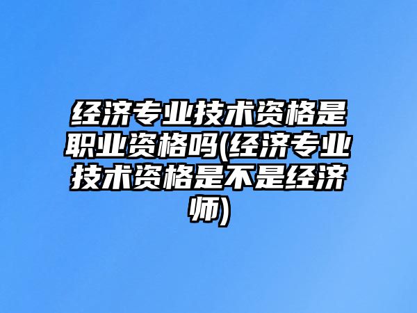 經(jīng)濟(jì)專業(yè)技術(shù)資格是職業(yè)資格嗎(經(jīng)濟(jì)專業(yè)技術(shù)資格是不是經(jīng)濟(jì)師)