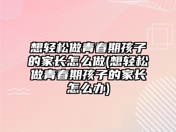 想輕松做青春期孩子的家長怎么做(想輕松做青春期孩子的家長怎么辦)