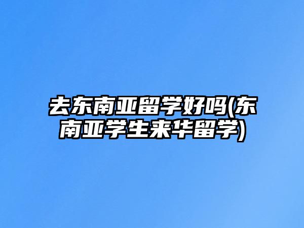 去東南亞留學好嗎(東南亞學生來華留學)