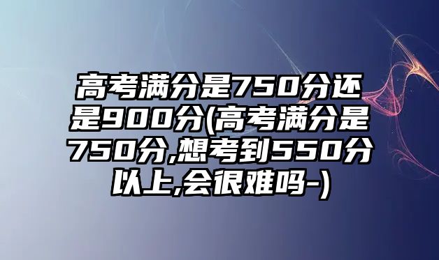 高考滿分是750分還是900分(高考滿分是750分,想考到550分以上,會很難嗎-)