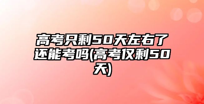 高考只剩50天左右了還能考嗎(高考僅剩50天)