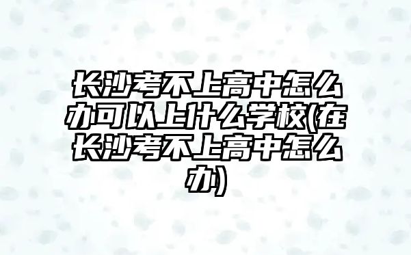 長沙考不上高中怎么辦可以上什么學校(在長沙考不上高中怎么辦)