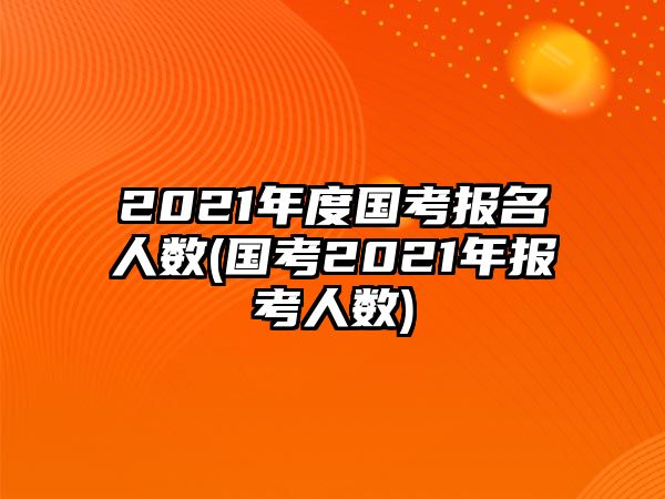 2021年度國(guó)考報(bào)名人數(shù)(國(guó)考2021年報(bào)考人數(shù))