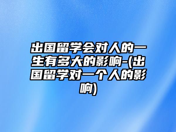 出國留學會對人的一生有多大的影響-(出國留學對一個人的影響)