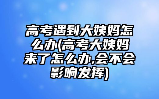 高考遇到大姨媽怎么辦(高考大姨媽來了怎么辦,會(huì)不會(huì)影響發(fā)揮)