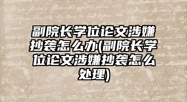 副院長學位論文涉嫌抄襲怎么辦(副院長學位論文涉嫌抄襲怎么處理)