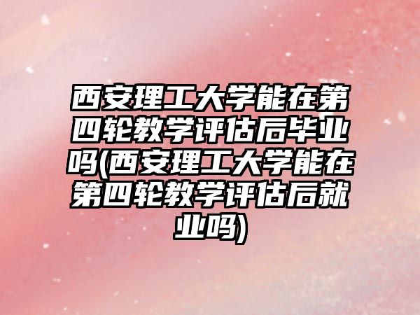 西安理工大學(xué)能在第四輪教學(xué)評估后畢業(yè)嗎(西安理工大學(xué)能在第四輪教學(xué)評估后就業(yè)嗎)