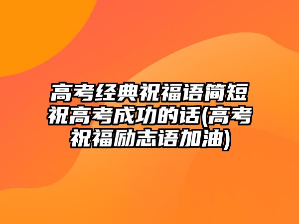 高考經(jīng)典祝福語簡短祝高考成功的話(高考祝福勵志語加油)