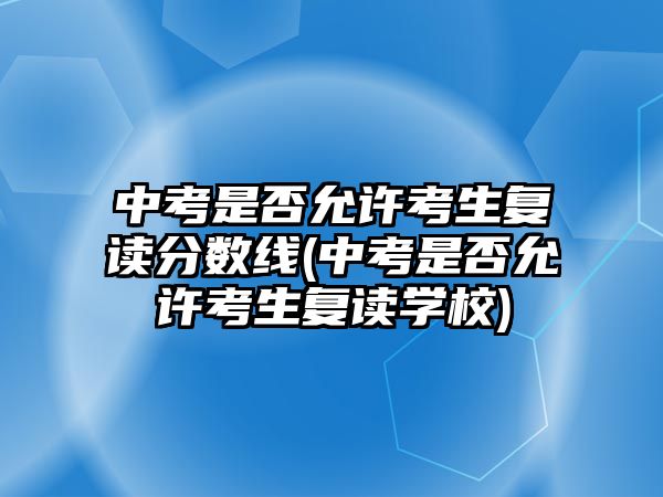 中考是否允許考生復(fù)讀分?jǐn)?shù)線(中考是否允許考生復(fù)讀學(xué)校)