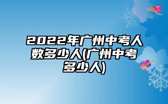 2022年廣州中考人數(shù)多少人(廣州中考多少人)