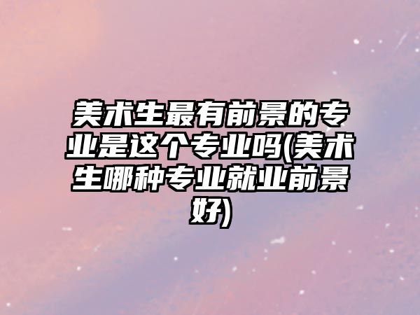 美術生最有前景的專業(yè)是這個專業(yè)嗎(美術生哪種專業(yè)就業(yè)前景好)