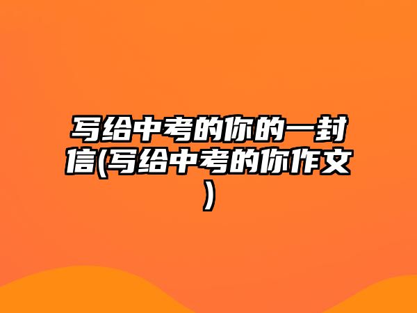 寫給中考的你的一封信(寫給中考的你作文)