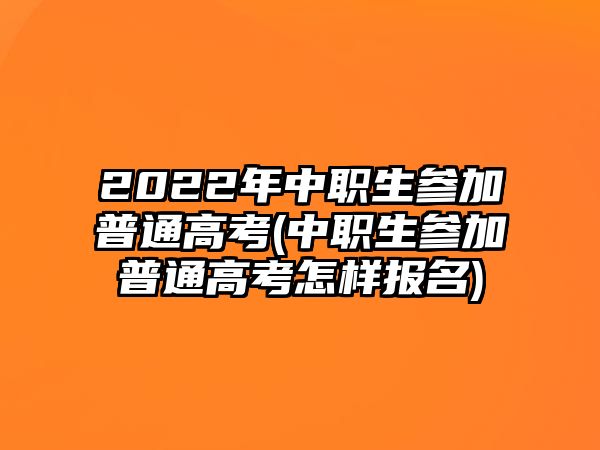 2022年中職生參加普通高考(中職生參加普通高考怎樣報名)