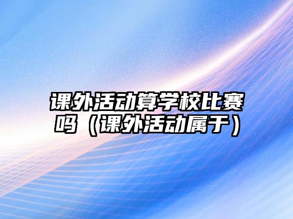 課外活動算學(xué)校比賽嗎（課外活動屬于）