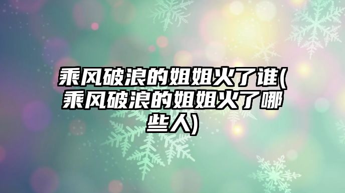 乘風(fēng)破浪的姐姐火了誰(乘風(fēng)破浪的姐姐火了哪些人)