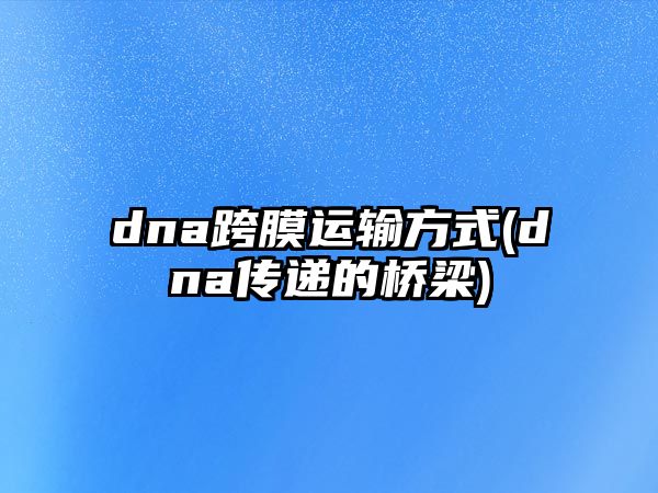 dna跨膜運輸方式(dna傳遞的橋梁)