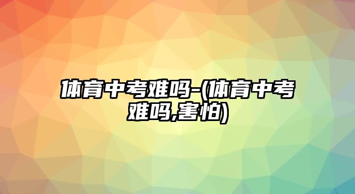 體育中考難嗎-(體育中考難嗎,害怕)