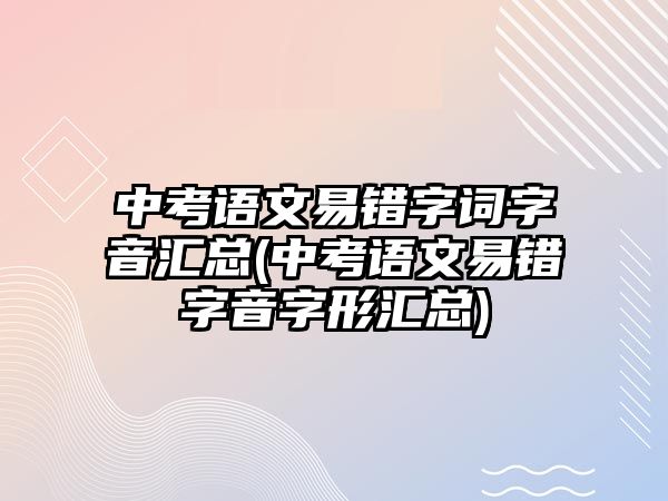 中考語文易錯(cuò)字詞字音匯總(中考語文易錯(cuò)字音字形匯總)