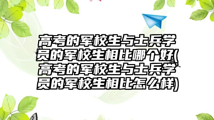 高考的軍校生與士兵學員的軍校生相比哪個好(高考的軍校生與士兵學員的軍校生相比怎么樣)