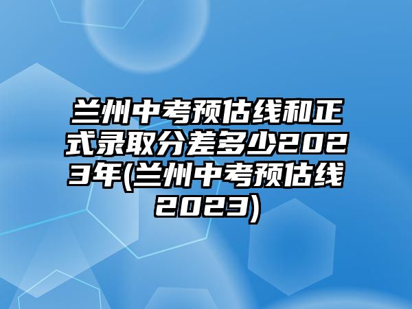 蘭州中考預(yù)估線和正式錄取分差多少2023年(蘭州中考預(yù)估線2023)