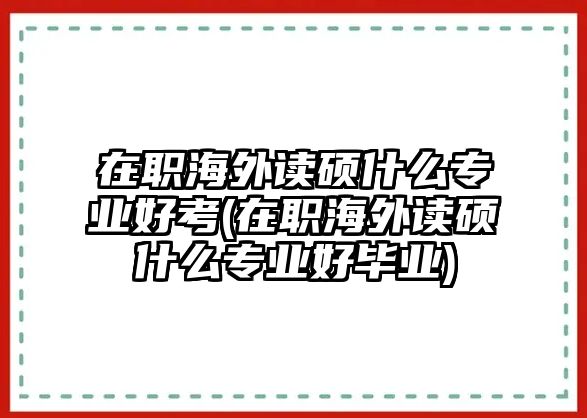 在職海外讀碩什么專業(yè)好考(在職海外讀碩什么專業(yè)好畢業(yè))