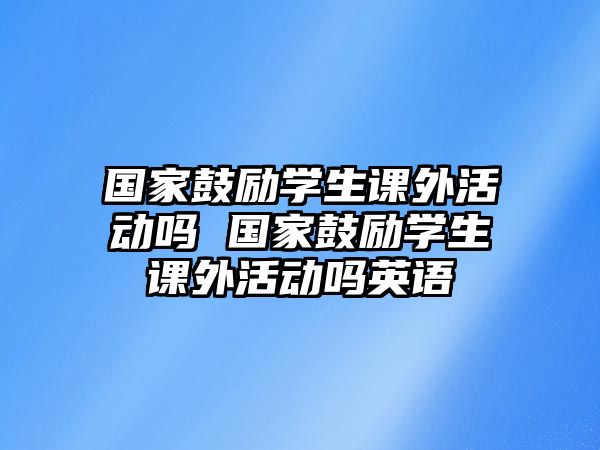 國家鼓勵學(xué)生課外活動嗎 國家鼓勵學(xué)生課外活動嗎英語