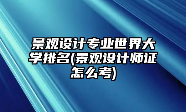 景觀設計專業(yè)世界大學排名(景觀設計師證怎么考)