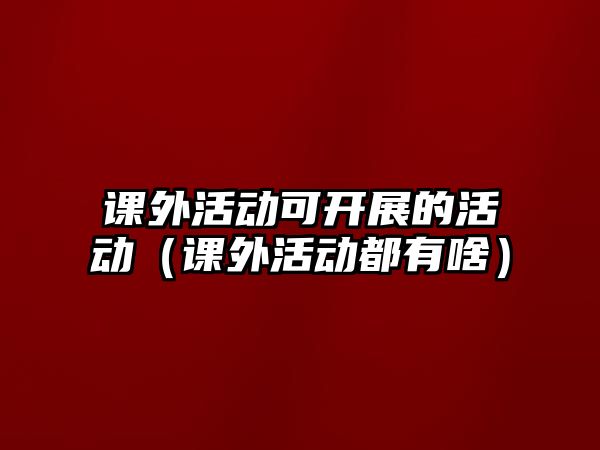 課外活動可開展的活動（課外活動都有啥）