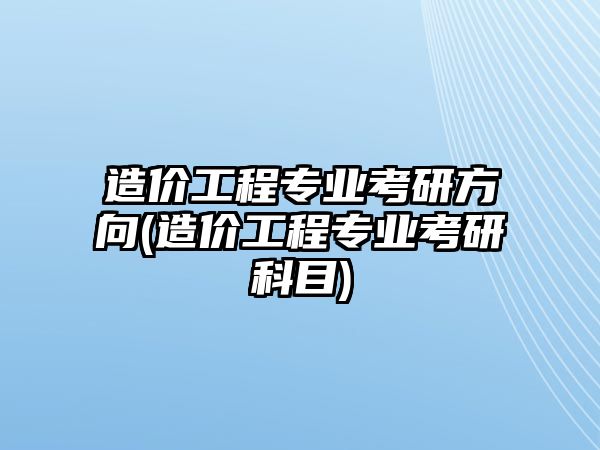 造價(jià)工程專業(yè)考研方向(造價(jià)工程專業(yè)考研科目)