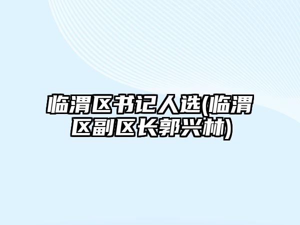 臨渭區(qū)書記人選(臨渭區(qū)副區(qū)長郭興林)