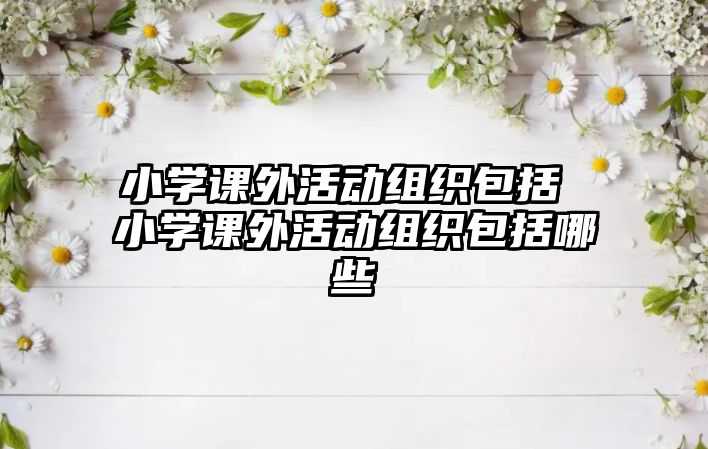 小學(xué)課外活動(dòng)組織包括 小學(xué)課外活動(dòng)組織包括哪些