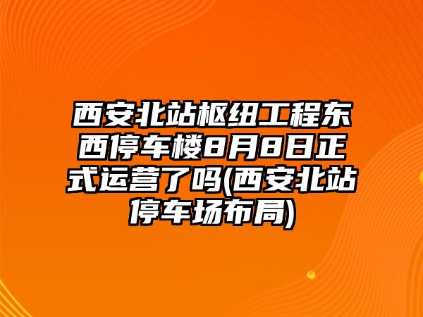 西安北站樞紐工程東西停車樓8月8日正式運營了嗎(西安北站停車場布局)