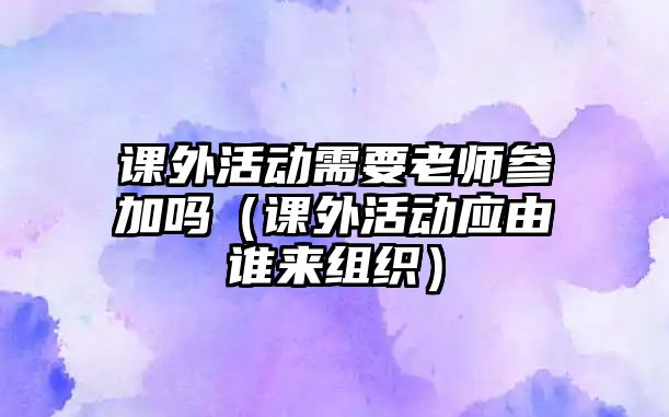 課外活動需要老師參加嗎（課外活動應由誰來組織）