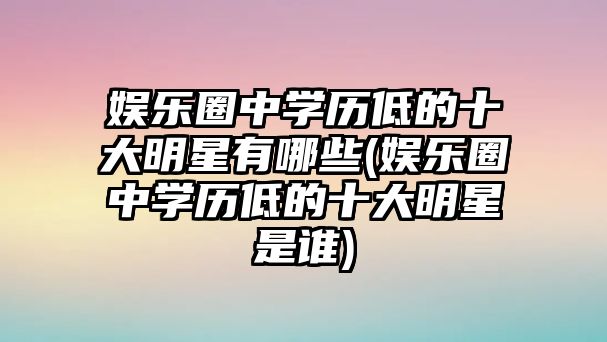 娛樂(lè)圈中學(xué)歷低的十大明星有哪些(娛樂(lè)圈中學(xué)歷低的十大明星是誰(shuí))