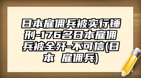 日本雇傭兵被實(shí)行錘刑-176名日本雇傭兵被全殲-不可信(日本 雇傭兵)